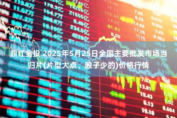 鼎红金投 2025年5月25日全国主要批发市场当归片(片型大点、股子少的)价格行情