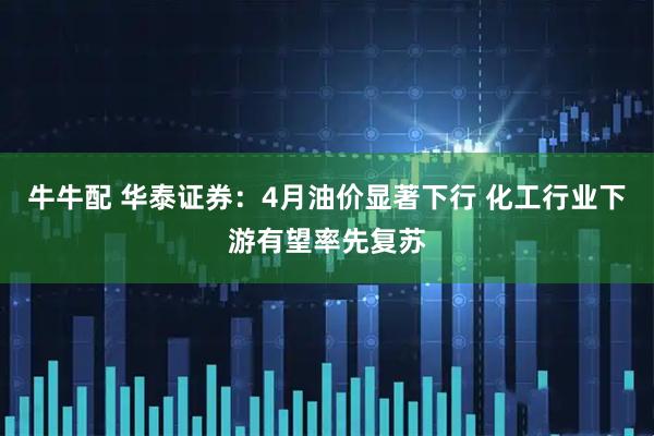 牛牛配 华泰证券：4月油价显著下行 化工行业下游有望率先复苏