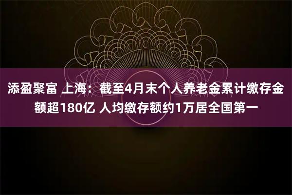 添盈聚富 上海：截至4月末个人养老金累计缴存金额超180亿 人均缴存额约1万居全国第一