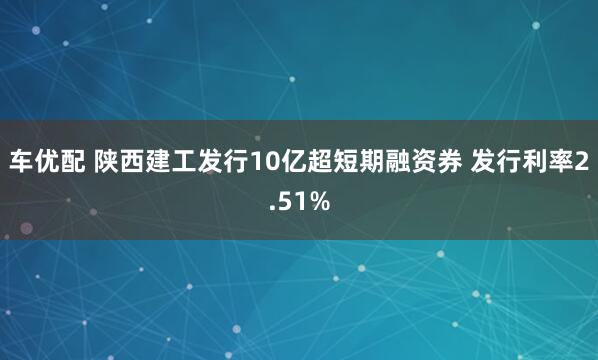 车优配 陕西建工发行10亿超短期融资券 发行利率2.51%