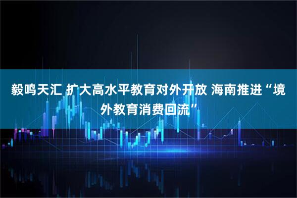 毅鸣天汇 扩大高水平教育对外开放 海南推进“境外教育消费回流”