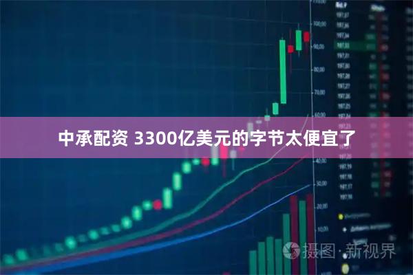 中承配资 3300亿美元的字节太便宜了