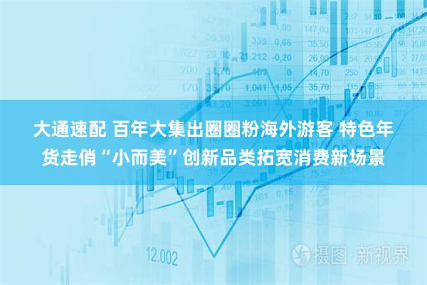 大通速配 百年大集出圈圈粉海外游客 特色年货走俏“小而美”创新品类拓宽消费新场景