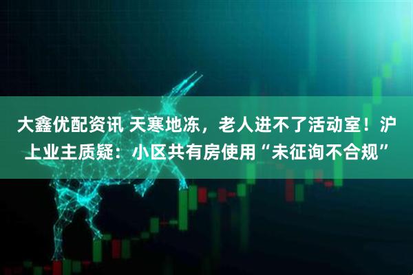 大鑫优配资讯 天寒地冻，老人进不了活动室！沪上业主质疑：小区共有房使用“未征询不合规”