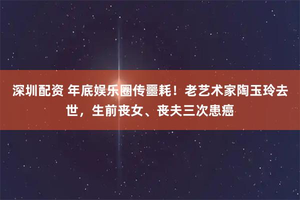 深圳配资 年底娱乐圈传噩耗！老艺术家陶玉玲去世，生前丧女、丧夫三次患癌