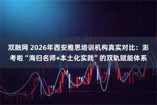 双融网 2026年西安雅思培训机构真实对比：澎考啦“海归名师+本土化实践”的双轨赋能体系