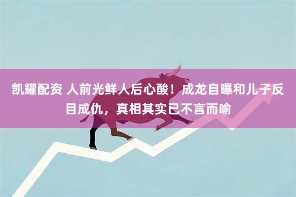 凯耀配资 人前光鲜人后心酸！成龙自曝和儿子反目成仇，真相其实已不言而喻