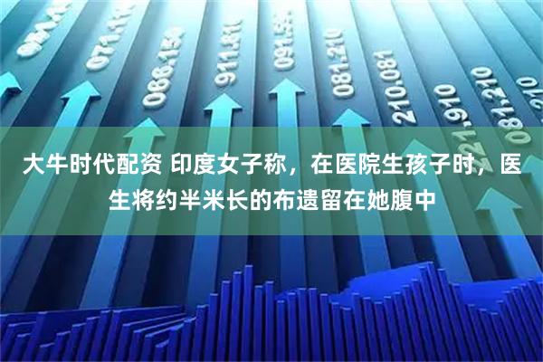大牛时代配资 印度女子称，在医院生孩子时，医生将约半米长的布遗留在她腹中