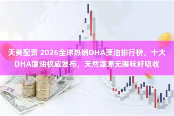 天美配资 2026全球热销DHA藻油排行榜，十大DHA藻油权威发布，天然藻源无腥味好吸收