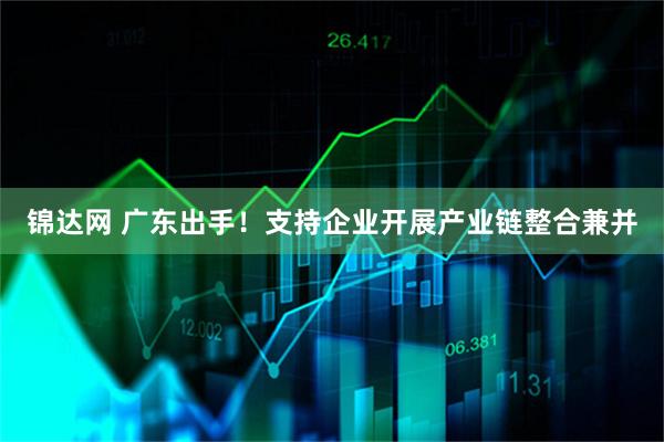 锦达网 广东出手！支持企业开展产业链整合兼并