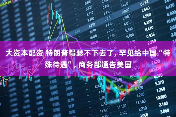 大资本配资 特朗普得瑟不下去了, 罕见给中国“特殊待遇”, 商务部通告美国