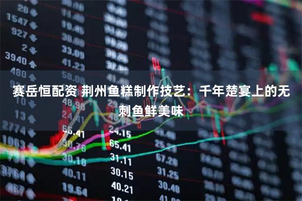 赛岳恒配资 荆州鱼糕制作技艺：千年楚宴上的无刺鱼鲜美味