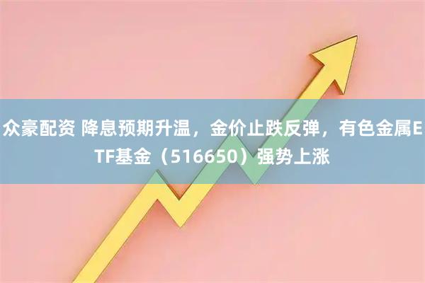 众豪配资 降息预期升温，金价止跌反弹，有色金属ETF基金（516650）强势上涨