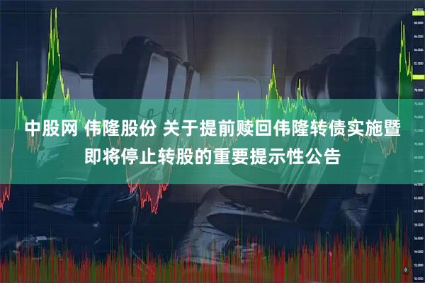 中股网 伟隆股份 关于提前赎回伟隆转债实施暨即将停止转股的重要提示性公告