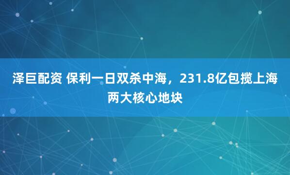 泽巨配资 保利一日双杀中海，231.8亿包揽上海两大核心地块